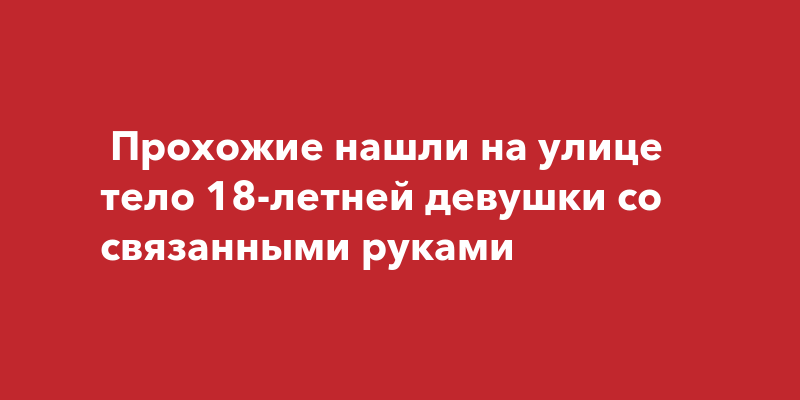 Прохожие нашли на улице тело 18-летней девушки со связаннымируками