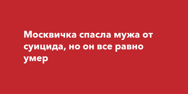 Москвичка спасла мужа от суицида, но он все равно умер